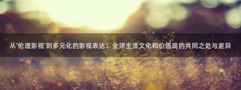 金桔视频免费下载：从\'伦理影视\'到多元化的影视表达：全球主流文化和价值观的共同之处与差异